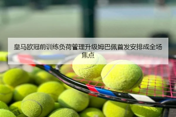 皇马欧冠前训练负荷管理升级姆巴佩首发安排成全场焦点
